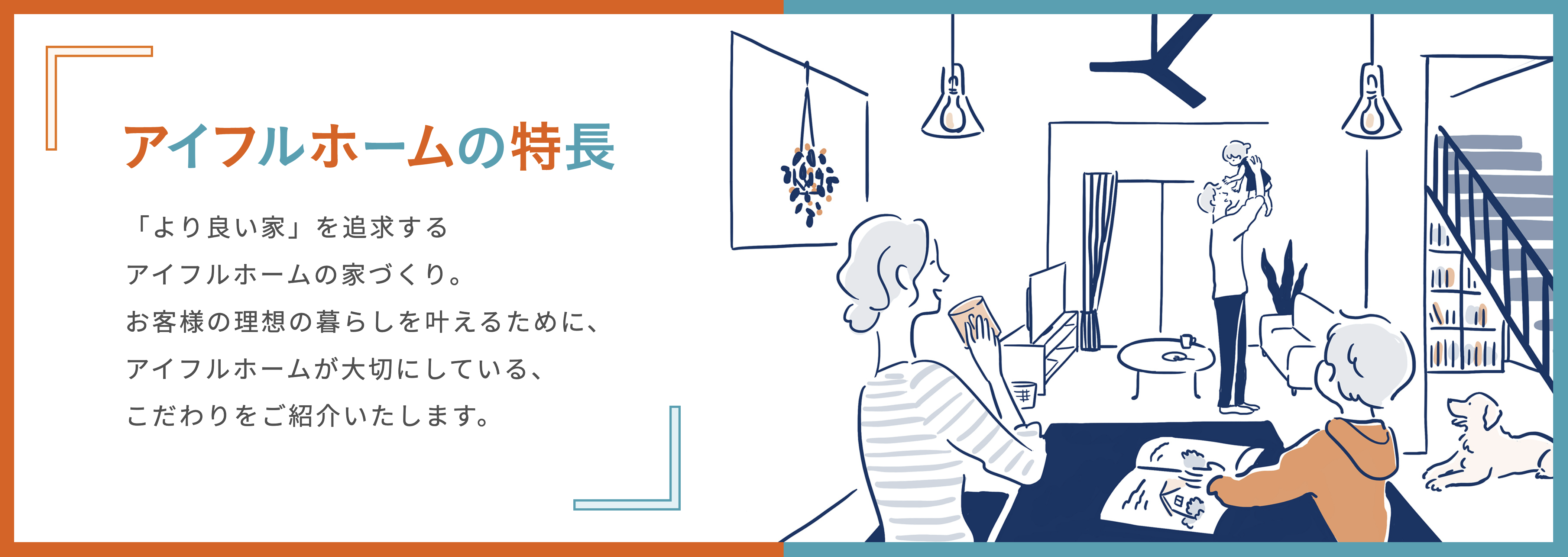 アイフルホームの特徴 「より良い家」を追求する会うフルホームの家づくり。お客様の理想の暮らしを叶えるために、アイフルホームが大切にしている、こだわりを紹介致します。